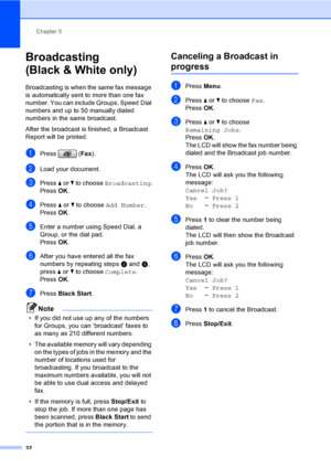Page 48
Chapter 5
32
Broadcasting 
(Black & White only)
5
Broadcasting is when the same fax message 
is automatically sent to more than one fax 
number. You can include Groups, Speed Dial 
numbers and up to 50 manually dialed 
numbers in the same broadcast. 
After the broadcast is finished, a Broadcast 
Report will be printed.
aPress ( Fax).
bLoad your document.
cPress  a or  b to choose  Broadcasting .
Press  OK.
dPress  a or  b to choose  Add Number .
Press  OK.
eEnter a number using Speed Dial, a 
Group, or...