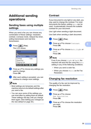 Page 49
Sending a fax33
5
Additional sending 
operations
5
Sending faxes using multiple 
settings5
When you send a fax you can choose any 
combination of these settings: resolution, 
contrast, overseas mode, delayed fax timer, 
polling transmissi on and real time 
transmission.
aPress ( Fax).
The LCD shows:
 
bPress  a or  b to choose any settings you 
want to change.
Press  OK.
cAfter each setting is accepted, you can 
continue to change more settings.
Note
• Most settings are temporary and the 
machine...
