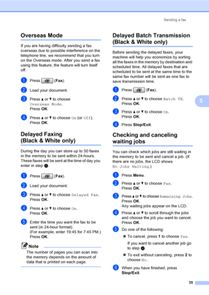 Page 51
Sending a fax35
5
Overseas Mode5
If you are having difficulty sending a fax 
overseas due to possible interference on the 
telephone line, we recommend that you turn 
on the Overseas mode. After you send a fax 
using this feature, the feature will turn itself 
off.
aPress (Fax).
bLoad your document.
cPress  a or  b to choose 
Overseas Mode .
Press  OK.
dPress  a or  b to choose  On (or  Off ).
Press  OK.
Delayed Faxing 
(Black & White only)5
During the day you can store up to 50 faxes 
in the memory to...