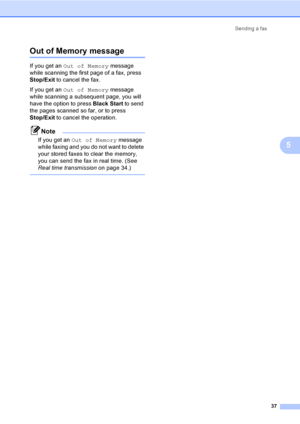 Page 53
Sending a fax37
5
Out of Memory message5
If you get an Out of Memory  message 
while scanning the first page of a fax, press 
Stop/Exit  to cancel the fax.
If you get an  Out of Memory  message 
while scanning a subsequent page, you will 
have the option to press  Black Start to send 
the pages scanned so far, or to press 
Stop/Exit  to cancel the operation.
Note
If you get an  Out of Memory  message 
while faxing and you do not want to delete 
your stored faxes to clear the memory, 
you can send the...