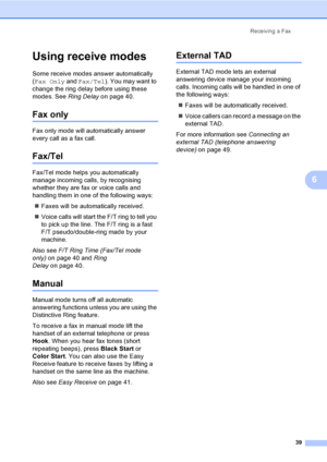 Page 55
Receiving a Fax39
6
Using receive modes6
Some receive modes answer automatically 
(Fax Only  and Fax/Tel ). You may want to 
change the ring delay before using these 
modes. See  Ring Delayon page 40.
Fax only6
Fax only mode will automatically answer 
every call as a fax call.
Fax/Tel6
Fax/Tel mode helps you automatically 
manage incoming calls, by recognising 
whether they are fax or voice calls and 
handling them in one of the following ways:
„ Faxes will be automatically received.
„ Voice calls will...