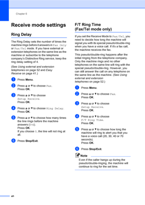 Page 56
Chapter 6
40
Receive mode settings6
Ring Delay6
The Ring Delay sets the number of times the 
machine rings before it answers in  Fax Only 
or  Fax/Tel  mode. If you have external or 
extension telephones on the same line as the 
machine or subscribe to the telephone 
company’s Distinctive Ring service, keep the 
ring delay setting of 4.
(See  Using external and extension 
telephones on page 52 and  Easy 
Receive on page 41.)
aPress Menu.
bPress  a or  b to choose  Fax.
Press  OK.
cPress  a or  b to...