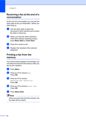 Page 58
Chapter 6
42
Receiving a fax at the end of a 
conversation6
At the end of a conversation you can ask the 
other party to fax you information  before you 
both hang up.
aAsk the other party to place the 
document in their machine and to press 
the Start or Send key.
bWhen you hear the other machines 
CNG tones (slowly repeating beeps), 
press  Black Start  or Color Start .
cPress 2 to receive a fax.
dReplace the handset of the external 
telephone.
Printing a fax from the 
memory6
If you have chosen...