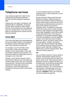 Page 60
Chapter 7
44
Telephone services7
Your machine supports the Caller ID and 
Distinctive Ring subscriber telephone 
services that some telephone companies 
offer.
Features like Voice Mail, Call Waiting, Call 
Waiting/Caller ID, RingMaster, answering 
services, alarm systems or other custom 
features on one telephone line may affect the 
way your machine works. If you have Voice 
Mail on your telephone line, please read the 
following carefully.
Voice Mail7
If you have Voice Mail on the same telephone 
line...