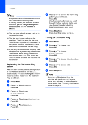 Page 62
Chapter 7
46
Note
Ring Pattern #1 is often called short-short 
and is the most commonly used.
If the ring pattern you received is not on 
this chart,  please call your telephone 
company and ask for one that is 
shown .
 
„The machine will only answer calls to its 
registered number.
„ The first two rings are silent on the 
machine. This is because the fax must 
‘listen’ to the ring pattern (to compare it to 
the pattern that was ‘registered’). (Other 
telephones on the same line will ring.)
„ If you...