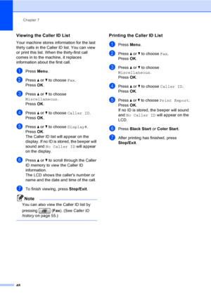 Page 64
Chapter 7
48
Viewing the Caller ID List7
Your machine stores information for the last 
thirty calls in the Caller ID list. You can view 
or print this list. When the thirty-first call 
comes in to the machine, it replaces 
information about the first call.
aPress  Menu.
bPress  a or  b to choose  Fax.
Press  OK.
cPress  a or  b to choose 
Miscellaneous .
Press  OK.
dPress  a or  b to choose  Caller ID .
Press  OK.
ePress  a or  b to choose  Display#.
Press  OK.
The Caller ID list will appear on the...