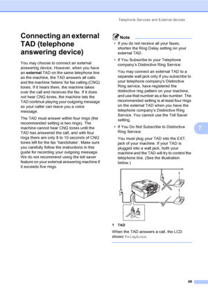 Page 65
Telephone Services and External devices49
7
Connecting an external 
TAD (telephone 
answering device)
7
You may choose to connect an external 
answering device. However, when you have 
an external  TAD on the same telephone line 
as the machine, the TAD answers all calls 
and the machine ‘listens’ for fax calling (CNG) 
tones. If it hears them, the machine takes 
over the call and receives the fax. If it does 
not hear CNG tones, the machine lets the 
TAD continue playing your outgoing message 
so your...