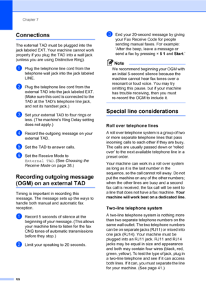 Page 66
Chapter 7
50
Connections7
The external TAD must be plugged into the 
jack labeled EXT. Your machine cannot work 
properly if you plug the TAD into a wall jack 
(unless you are using Distinctive Ring).
aPlug the telephone line cord from the 
telephone wall jack into the jack labeled 
LINE.
bPlug the telephone line cord from the 
external TAD into the jack labeled EXT. 
(Make sure this cord is connected to the 
TAD at the TADs telephone line jack, 
and not its handset jack.)
cSet your external TAD to four...