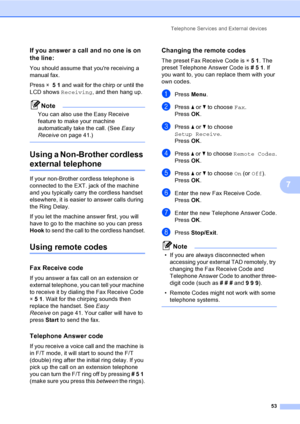 Page 69
Telephone Services and External devices53
7
If you answer a call and no one is on 
the line:
7
You should assume that youre receiving a 
manual fax.
Press l 51  and wait for the chirp or until the 
LCD shows  Receiving , and then hang up.
Note
You can also use the Easy Receive 
feature to make your machine 
automatically take the call. (See  Easy 
Receive on page 41.)
 
Using a Non-Brother cordless 
external telephone7
If your non-Brother cordless telephone is 
connected to the EXT. jack of the machine...