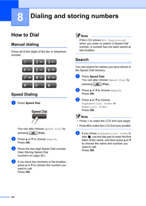 Page 70
54
8
How to Dial8
Manual dialing8
Press all of the digits of the fax or telephone 
number.
 
Speed Dialing8
aPress Speed Dial .
  8
You can also choose Speed Dial by 
pressing ( Fax).
bPress  a or  b to choose  Search.
Press  OK.
cPress the two-digit Speed Dial number. 
(See  Storing Speed Dial 
numbers on page 56.)
dIf you have two numbers in the location, 
press a or  b to choose the number you 
want to call.
Press  OK.
Note
If the LCD shows  Not Registered  
when you enter or search a Speed Dial...