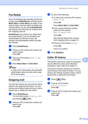 Page 71
Dialing and storing numbers55
8
Fax Redial8
If you are sending a fax manually and the line 
is busy, press Redial/Pause, and then press 
Black Start  or Color Start  to try again. If you 
want to make a second call to a number you 
recently dialed, you can press  Redial/Pause 
and choose one of the last 30 numbers from 
the Outgoing Call List. 
Redial/Pause  only works if you dialed from 
the control panel.  If you are sending a fax 
automatically  and the line is busy, the 
machine will automatically...