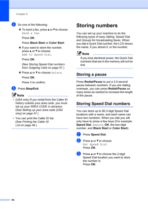 Page 72
Chapter 8
56
dDo one of the following: „ To send a fax, press  a or  b to choose 
Send a fax .
Press  OK.
Press  Black Start  or Color Start .
„ If you want to store the number, 
press  a or  b to choose 
Add to Speed Dial .
Press  OK.
(See  Storing Speed Dial numbers 
from Outgoing Calls on page 57.)
„ Press  a or  b to choose  Delete.
Press  OK.
Press  1 to confirm.
ePress  Stop/Exit .
Note
• (USA only) If you redial from the Caller ID 
history outside your area code, you must 
set up your AREA CODE...