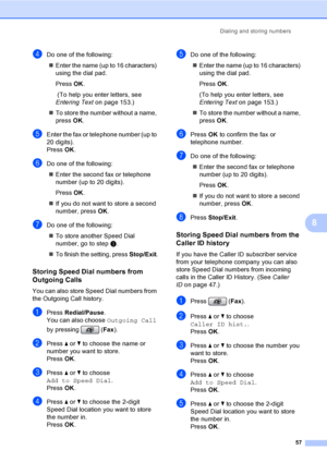 Page 73
Dialing and storing numbers57
8
dDo one of the following:„ Enter the name (up to 16 characters) 
using the dial pad.
Press  OK.
 (To help you enter letters, see 
Entering Text on page 153.)
„ To store the number without a name, 
press  OK.
eEnter the fax or telephone number (up to 
20 digits).
Press  OK.
fDo one of the following:
„ Enter the second fax or telephone 
number (up to 20 digits).
Press  OK.
„ If you do not want to store a second 
number, press  OK.
gDo one of the following:
„ To store...