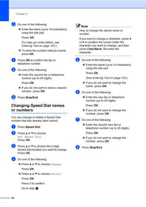 Page 74
Chapter 8
58
fDo one of the following: „ Enter the name (up to 16 characters) 
using the dial pad.
Press  OK.
(To help you enter letters, see 
Entering Text on page 153.)
„ To store the number without a name, 
press  OK.
gPress  OK to confirm the fax or 
telephone number.
hDo one of the following:
„ Enter the second fax or telephone 
number (up to 20 digits).
Press  OK.
„ If you do not want to store a second 
number, press  OK.
iPress  Stop/Exit .
Changing Speed Dial names 
or numbers8
You can change or...