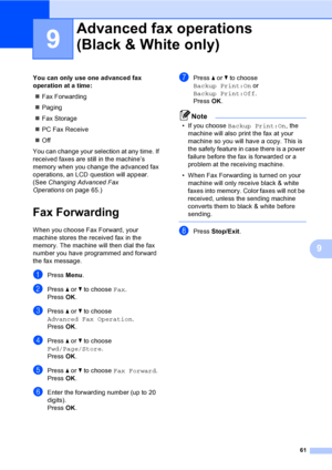 Page 77
61
9
9
You can only use one advanced fax 
operation at a time:„ Fax Forwarding
„ Paging
„ Fax Storage
„ PC Fax Receive
„ Off
You can change your selection at any time. If 
received faxes are still in the machine’s 
memory when you change the advanced fax 
operations, an LCD question will appear. 
(See  Changing Advanced Fax 
Operations on page 65.)
Fax Forwarding9
When you choose Fax Forward, your 
machine stores the received fax in the 
memory. The machine will then dial the fax 
number you have...