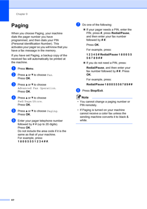 Page 78
Chapter 9
62
Paging9
When you choose Paging, your machine 
dials the pager number you have 
programmed, and then dials your PIN 
(Personal identification Number). This 
activates your pager so you will know that you 
have a fax message in the memory.
If you have set Paging, a backup copy of the 
received fax will automatically be printed at 
the machine.
aPress  Menu.
bPress  a or  b to choose  Fax.
Press  OK.
cPress  a or  b to choose 
Advanced Fax Operation .
Press  OK.
dPress  a or  b to choose...