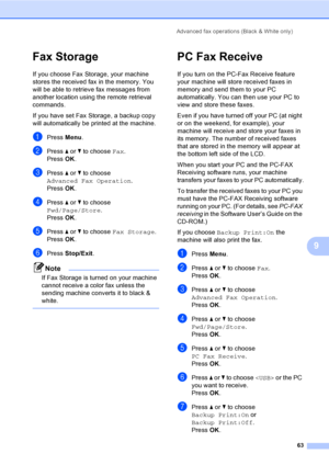 Page 79
Advanced fax operations (Black & White only)63
9
Fax Storage9
If you choose Fax Storage, your machine 
stores the received fax in the memory. You 
will be able to retrieve fax messages from 
another location using the remote retrieval 
commands.
If you have set Fax Storage, a backup copy 
will automatically be printed at the machine.
aPress Menu.
bPress  a or  b to choose  Fax.
Press  OK.
cPress  a or  b to choose 
Advanced Fax Operation .
Press  OK.
dPress  a or  b to choose 
Fwd/Page/Store .
Press...