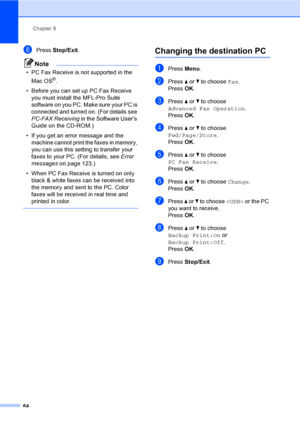 Page 80
Chapter 9
64
hPress  Stop/Exit .
Note
• PC Fax Receive is not supported in the 
Mac OS
®.
• Before you can set up PC Fax Receive  you must install the MFL-Pro Suite 
software on you PC. Make sure your PC is 
connected and turned on. (For details see 
PC-FAX Receiving  in the Software User’s 
Guide on the CD-ROM.)
• If you get an error message and the  machine cannot print the faxes in memory, 
you can use this setting to transfer your 
faxes to your PC. (For details, see  Error 
messages on page 123.)
•...