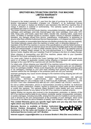 Page 9
vii
BROTHER MULTIFUNCTION CENTER / FAX MACHINELIMITED WARRANTY(Canada only)
Pursuant to the limited warranty of 1 year from the date of purchase for labour and parts,
Brother International Corporation (Canada) Ltd. (“Brother”), or its Authorized Service
Centres, will repair or replace (at Brothers sole discretion) this MFC/Fax machine free of
charge if defective in material or workmanship. This warranty applies only to products
purchased and used in Canada.
This limited Warranty does not include...