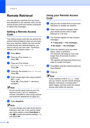 Page 82
Chapter 9
66
Remote Retrieval9
You can call your machine from any touch 
tone telephone or fax machine, then use the 
remote access code and remote commands 
to retrieve fax messages.
Setting a Remote Access 
Code9
The remote access code lets you access the 
remote retrieval features when you are away 
from your machine. Before you can use the 
remote access and retrieval features, you 
have to set up your own code. The factory 
default code is inactive code (--- l).
aPress  Menu.
bPress  a or  b to...