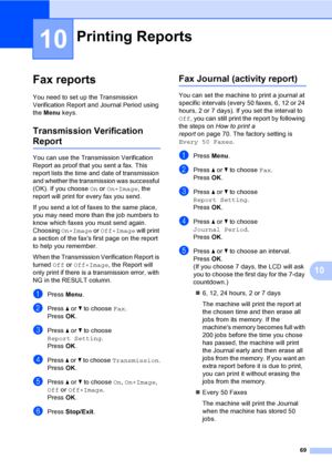 Page 85
69
10
10
Fax reports10
You need to set up the Transmission 
Verification Report and Journal Period using 
the Menu  keys.
Transmission Verification 
Report10
You can use the Transmission Verification 
Report as proof that you sent a fax. This 
report lists the time and date of transmission 
and whether the transmission was successful 
(OK). If you choose  On or  On+Image , the 
report will print for every fax you send.
If you send a lot of faxes to the same place, 
you may need more than the job numbers...