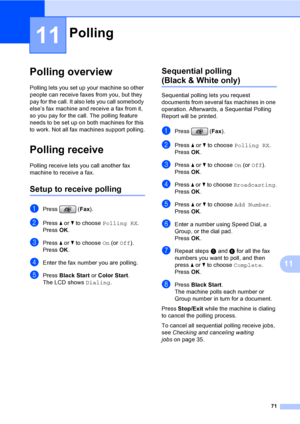 Page 87
71
11
11
Polling overview11
Polling lets you set up your machine so other 
people can receive faxes from you, but they 
pay for the call. It also lets you call somebody 
else’s fax machine and receive a fax from it, 
so you pay for the call. The polling feature 
needs to be set up on both machines for this 
to work. Not all fax machines support polling.
Polling receive11
Polling receive lets you call another fax 
machine to receive a fax.
Setup to receive polling11
aPress (Fax).
bPress  a or  b to...