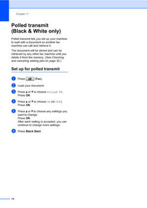 Page 88
Chapter 11
72
Polled transmit 
(Black & White only)
11
Polled transmit lets you set up your machine 
to wait with a document so another fax 
machine can call and retrieve it.
The document will be stored and can be 
retrieved by any other fax machine until you 
delete it from the memory. (See  Checking 
and canceling waiting jobs on page 35.)
Set up for polled transmit11
aPress (Fax).
bLoad your document.
cPress  a or  b to choose  Polled TX .
Press  OK.
dPress  a or  b to choose  On (or  Off ).
Press...