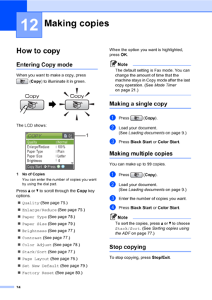 Page 90
74
12
How to copy12
Entering Copy mode12
When you want to make a copy, press (Copy ) to illuminate it in green.
 
The LCD shows:
 
1 No of Copies
You can enter the number of copies you want 
by using the dial pad.
Press  a or  b to scroll through the  Copy key 
options. 
„ Quality  (See page 75.)
„ Enlarge/Reduce  (See page 75.)
„ Paper Type  (See page 78.)
„ Paper Size  (See page 79.)
„ Brightness  (See page 77.)
„ Contrast  (See page 77.)
„ Color Adjust  (See page 78.)
„ Stack/Sort  (See page 77.)
„...