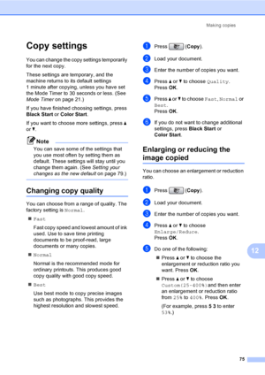 Page 91
Making copies75
12
Copy settings12
You can change the copy settings temporarily 
for the next copy. 
These settings are temporary, and the 
machine returns to its default settings 
1 minute after copying, unless you have set 
the Mode Timer to 30 seconds or less. (See 
Mode Timer on page 21.)
If you have finished choosing settings, press 
Black Start  or Color Start .
If you want to choose more settings, press  a 
or  b.
Note
You can save some of the settings that 
you use most often by setting them as...