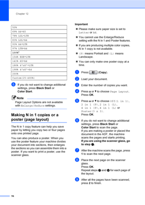 Page 92
Chapter 12
76
fIf you do not want to change additional 
settings, press  Black Start or 
Color Start .
Note
Page Layout Options are not available 
with Enlarge/Reduce  settings.
 
Making N in 1 copies or a 
poster (page layout) 12
The N in 1 copy feature can help you save 
paper by letting you copy two or four pages 
onto one printed page.
You can also produce a poster. When you 
use the poster feature your machine divides 
your document into sections, then enlarges 
the sections so you can assemble...