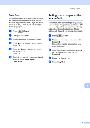 Page 95
Making copies79
12
Paper Size12
If copying on paper other than Letter size, you 
will need to change the paper size setting. 
You can copy only on Letter, Legal, A4, A5 or 
Photo [4 in. (W)  × 6 in. (H) or 10 cm (W)  × 
15 cm (H)] paper.
aPress ( Copy).
bLoad your document. 
cEnter the number of copies you want.
dPress  a or  b to choose  Paper Size .
Press  OK.
ePress  a or  b to choose  Letter, Legal , 
A4 , A5  or  4x6 .
Press  OK.
fIf you do not want to change additional 
settings, press  Black...