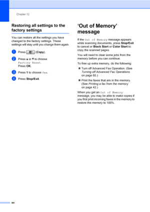 Page 96
Chapter 12
80
Restoring all settings to the 
factory settings12
You can restore all the settings you have 
changed to the factory settings. These 
settings will stay until you change them again.
aPress ( Copy).
bPress  a or  b to choose 
Factory Reset .
Press  OK.
cPress  1 to choose  Yes.
dPress  Stop/Exit .
‘Out of Memory’ 
message
12
If the Out of Memory  message appears 
while scanning documents, press  Stop/Exit 
to cancel or  Black Start or Color Start  to 
copy the scanned pages.
You will need to...