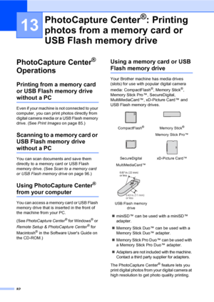 Page 98
82
13
PhotoCapture Center® 
Operations
13
Printing from a memory card 
or USB Flash memory drive 
without a PC13
Even if your machine is not connected to your 
computer, you can print photos directly from 
digital camera media or a USB Flash memory 
drive. (See  Print Images  on page 85.)
Scanning to a memory card or 
USB Flash memory drive 
without a PC13
You can scan documents and save them 
directly to a memory card or USB Flash 
memory drive. (See  Scan to a memory card 
or USB Flash memory drive...