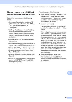 Page 99
PhotoCapture Center®: Printing photos from a memory card or USB Flash memory drive83
13
Memory cards or a USB Flash 
memory drive folder structure13
To avoid errors, remember the following 
points:
„ The image file extension must be .JPG 
(Other image file extensions like .JPEG, 
.TIF, .GIF and so on will not be 
recognized).
„ Walk-up PhotoCapture Center
® printing 
must be performed separately from 
PhotoCapture Center
® operations using 
the PC. (Simultaneous operation is not 
available.)
„ IBM...