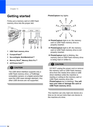 Page 100
Chapter 13
84
Getting started13
Firmly put a memory card or USB Flash 
memory drive into the proper slot.
 
1 USB Flash memory drive
2 CompactFlash
®
3 SecureDigital, MultiMediaCard™
4 Memory Stick
®, Memory Stick Pro™
5 xD-Picture Card™
CAUTION 
The USB direct interface supports only a 
USB Flash memory drive, a PictBridge 
compatible camera, or a digital camera that 
uses the USB mass storage standard. Any 
other USB devices are not supported.
 
PhotoCapture  key lights:
 
„PhotoCapture  light is on,...