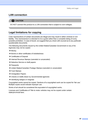 Page 113
Safety and Legal97
LAN connectionA
CAUTION 
DO NOT connect this product to a LAN connection that is subject to over-voltages.
 
Legal limitations for copyingA
Color reproductions of certain documents are illegal and may result in either criminal or civil 
liability. This memorandum is intended to be a guide rather than a complete listing of every 
possible prohibition. In case of doubt, we suggest that you check with counsel as to any particular 
questionable documents.
The following documents issued by...