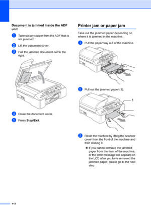 Page 126
110
Document is jammed inside the ADF 
unit
B
aTake out any paper from the ADF that is 
not jammed.
bLift the document cover.
cPull the jammed document out to the 
right.
 
dClose the document cover.
ePress Stop/Exit .
Printer jam or paper jamB
Take out the jammed paper depending on 
where it is jammed in the machine. 
aPull the paper tray out of the machine. 
bPull out the jammed paper (1). 
cReset the machine by lifting the scanner 
cover from the front of the machine and 
then closing it.
„ If you...