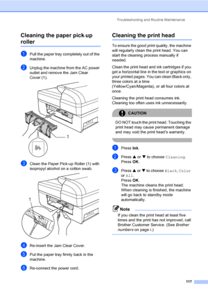 Page 133
Troubleshooting and Routine Maintenance117
Cleaning the paper pick-up 
rollerB
aPull the paper tray completely out of the 
machine.
bUnplug the machine from the AC power 
outlet and remove the Jam Clear 
Cover (1).
 
cClean the Paper Pick-up Roller (1) with 
isopropyl alcohol on a cotton swab.
 
dRe-insert the Jam Clear Cover.
ePut the paper tray firmly back in the 
machine.
fRe-connect the power cord.
Cleaning the print headB
To ensure the good print quality, the machine 
will regularly clean the print...