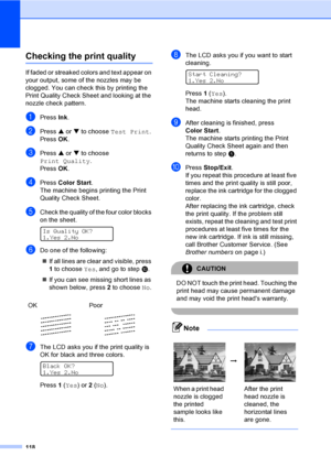 Page 134
118
Checking the print qualityB
If faded or streaked colors and text appear on 
your output, some of the nozzles may be 
clogged. You can check this by printing the 
Print Quality Check Sheet and looking at the 
nozzle check pattern.
aPress Ink.
bPress  a or  b to choose  Test Print .
Press  OK.
cPress  a or  b to choose 
Print Quality .
Press  OK.
dPress  Color Start .
The machine begins printing the Print 
Quality Check Sheet.
eCheck the quality of the four color blocks 
on the sheet.
 
Is Quality...