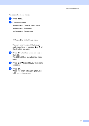 Page 139
Menu and Features123
To access the menu mode:
aPress Menu.
bChoose an option.
„ Press  1 for General Setup menu.
„ Press  2 for Fax menu.
„ Press  3 for Copy menu.
 
„ Press  0 for Initial Setup menu.
You can scroll more quickly through 
each menu level by pressing  a or  b for 
the direction you want.
cPress  OK when that option appears on 
the LCD.
The LCD will then show the next menu 
level.
dPress  a or  b to scroll to your next menu 
selection.
ePress  OK.
When you finish setting an option, the...