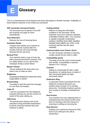 Page 160
144
E
This is a comprehensive list of features and terms that appear in Brother manuals. Availability of 
these features depends on the model you purchased.
GlossaryE
ADF (automatic document feeder)
The document can be placed in the ADF 
and scanned one page at a time 
automatically.
Auto Reduction Reduces the size of incoming faxes.
Automatic Redial A feature that enables your machine to 
redial the last fax number after five 
minutes if the fax did not go through 
because the line was busy.
Backup...