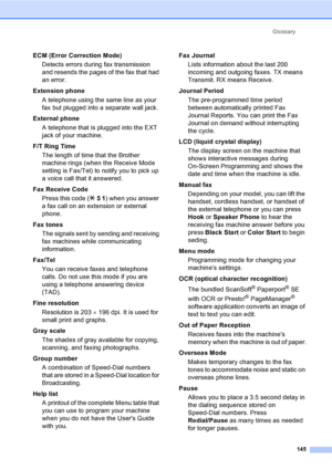 Page 161
Glossary145
ECM (Error Correction Mode)Detects errors during fax transmission 
and resends the pages of the fax that had 
an error.
Extension phone A telephone using the same line as your 
fax but plugged into a separate wall jack.
External phone A telephone that is plugged into the EXT 
jack of your machine.
F/T Ring Time The length of time that the Brother 
machine rings (when the Receive Mode 
setting is Fax/Tel) to notify you to pick up 
a voice call that it answered.
Fax Receive Code Press this...