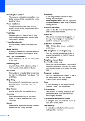 Page 162
146
PhotoCapture Center®
Allows you to print digital photos from your 
digital camera at high resolution for photo 
quality printing.
Photo resolution A resolution setting that uses varying 
shades of gray for the best representation 
of photographs.
PictBridge Allows you to print photos directly from 
your digital camera at high resolution for 
photo quality printing.
Pulse (Canada only) A form of rotary dialing on a telephone 
line.
Quick Dial List  A listing of names and numbers stored in 
Speed-Dial...