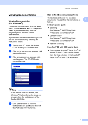 Page 19
General Information3
1
Viewing Documentation1
Viewing Documentation 
(For Windows®)1
To view the documentation, from the  Start 
menu, point to  Brother, MFC-XXXX  (where 
XXXX is your m odel name) from the 
programs group, and then choose 
User’s Guide .
If you have not installed the software, you can 
find the documentation by following the 
instructions below:
aTurn on your PC. Insert the Brother 
CD-ROM into your CD-ROM drive.
bIf the model name screen appears, click 
your model name.
cIf the...