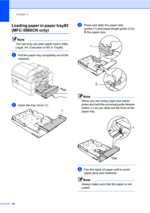 Page 34
Chapter 2
18
Loading paper in paper tray#2 
(MFC-5860CN only)2
Note
You can only use plain paper sizes Letter, 
Legal, A4, Executive or B5 in Tray#2.
 
aPull the paper tray completely out of the 
machine.
 
bOpen the tray cover (1). 
cPress and slide the paper side 
guides (1) and paper length guide (2) to 
fit the paper size.
 
Note
When you are using Legal size paper, 
press and hold the universal guide release 
button (1) as you slide out the front of the 
paper tray.
 
 
dFan the stack of paper well...