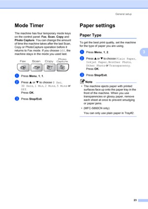 Page 39
General setup23
3
Mode Timer3
The machine has four temporary mode keys 
on the control panel:  Fax, Scan , Copy  and 
Photo Capture . You can change the amount 
of time the machine takes after the last Scan, 
Copy or PhotoCapture operation before it 
returns to Fax mode. If you choose  Off, the 
machine stays in the mode you used last.
 
aPress  Menu, 1, 1 .
bPress  a or  b to choose  0 Sec, 
30 Secs , 1 Min , 2 Mins , 5 Mins  or 
Off .
Press  OK.
cPress  Stop/Exit .
Paper settings3
Paper Type3
To get...