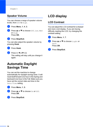 Page 42
Chapter 3
26
Speaker Volume3
You can choose a range of speaker volume 
levels, from  Off to High .
aPress  Menu, 1, 4,  3.
bPress  a or  b to choose  Off, Low , Med  
or  High .
Press  OK.
cPress  Stop/Exit .
You can also adjust the speaker volume by 
pressing  Hook.
aPress  Hook.
bPress  d or  c .
This setting will stay until you change it 
again.
Automatic Daylight 
Savings Time
3
You can set the machine to change 
automatically for daylight savings time. It will 
reset itself forward one hour in the...