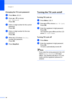 Page 44
Chapter 4
28
Changing the TX Lock password4
aPress  Menu, 2, 0,  1.
bPress  a or  b to choose 
Set Password .
Press  OK.
cEnter a 4-digit number for the current 
password.
Press  OK.
dEnter a 4-digit number for the new 
password.
Press  OK.
eWhen the LCD shows  Verify:, 
re-enter the password.
Press  OK.
fPress  Stop/Exit .
Turning the TX Lock on/off4
Turning TX Lock on4
aPress Menu, 2, 0, 1 .
bPress  a or  b to choose  Set TX Lock .
Press  OK.
cEnter the registered 4-digit password.
Press  OK.
The...