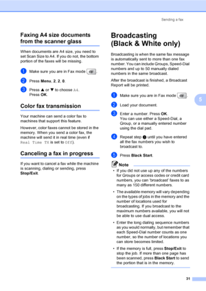 Page 47
Sending a fax31
5
Faxing A4 size documents 
from the scanner glass5
When documents are A4 size, you need to 
set Scan Size to A4. If you do not, the bottom 
portion of the faxes will be missing.
aMake sure you are in Fax mode  .
bPress 
Menu, 2, 2 , 0.
cPress  a or  b to choose  A4.
Press  OK.
Color fax transmission5
Your machine can send a color fax to 
machines that support this feature.
However, color faxes cannot be stored in the 
memory. When you send a color fax, the 
machine will send it in real...