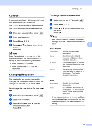 Page 49
Sending a fax33
5
Contrast5
If your document is very light or very dark, you 
may want to change the contrast. 
Use Light  when sending a light document.
Use  Dark  when sending a dark document.
aMake sure you are in Fax mode  .
bLoad your document.
cPress  Menu, 2, 2 , 1.
dPress  a or  b to choose  Auto, Light  
or  Dark . 
Press  OK. 
Note
Even if you choose  Light or Dark , the 
machine will send the fax using the  Auto 
setting in any of the following conditions:
• When you send a color fax.
• When...